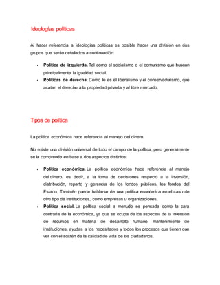 Ideologías políticas
Al hacer referencia a ideologías políticas es posible hacer una división en dos
grupos que serán detallados a continuación:
 Política de izquierda. Tal como el socialismo o el comunismo que buscan
principalmente la igualdad social.
 Políticas de derecha. Como lo es el liberalismo y el conservadurismo, que
acatan el derecho a la propiedad privada y al libre mercado.
Tipos de política
La política económica hace referencia al manejo del dinero.
No existe una división universal de todo el campo de la política, pero generalmente
se la comprende en base a dos aspectos distintos:
 Política económica. La política económica hace referencia al manejo
del dinero, es decir, a la toma de decisiones respecto a la inversión,
distribución, reparto y gerencia de los fondos públicos, los fondos del
Estado. También puede hablarse de una política económica en el caso de
otro tipo de instituciones, como empresas u organizaciones.
 Política social. La política social a menudo es pensada como la cara
contraria de la económica, ya que se ocupa de los aspectos de la inversión
de recursos en materia de desarrollo humano, mantenimiento de
instituciones, ayudas a los necesitados y todos los procesos que tienen que
ver con el sostén de la calidad de vida de los ciudadanos.
 