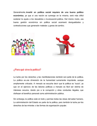 Generalmente, invertir en política social requiere de una buena política
económica, ya que si una nación se sumerge en la miseria, será más difícil
sostener la ayuda a los desvalidos o la educación pública. Del mismo modo, una
buena gestión económica sin política social acarreará desigualdades y
contradicciones que generarán malestar y ganas de cambio.
¿Para qué sirve la política?
La lucha por los derechos y las manifestaciones también son parte de la política.
La política es una dimensión de la humanidad sumamente importante, aunque
ampliamente criticada. A menudo se escucha decir que la política es “sucia”, ya
que en el ejercicio de las labores políticas a menudo es fácil ser víctima de
intereses oscuros, dando pie a la corrupción y otras conductas ilegales, que
disfrazan el beneficio personal como administración pública.
Sin embargo, la política está en todo y permea todas las áreas del saber humano.
La administración del Estado es parte de la política, pero también la lucha por los
derechos de las minorías o las formas de organización popular.
 