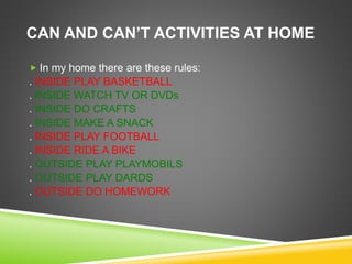 CAN AND CAN’T ACTIVITIES AT HOME
 In my home there are these rules:
. INSIDE PLAY BASKETBALL
. INSIDE WATCH TV OR DVDs
. INSIDE DO CRAFTS
. INSIDE MAKE A SNACK
. INSIDE PLAY FOOTBALL
. INSIDE RIDE A BIKE
. OUTSIDE PLAY PLAYMOBILS
. OUTSIDE PLAY DARDS
. OUTSIDE DO HOMEWORK
 