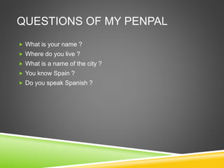 QUESTIONS OF MY PENPAL
 What is your name ?
 Where do you live ?
 What is a name of the city ?
 You know Spain ?
 Do you speak Spanish ?
 