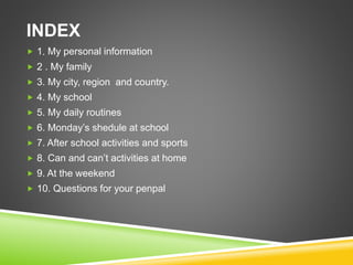 INDEX
 1. My personal information
 2 . My family
 3. My city, region and country.
 4. My school
 5. My daily routines
 6. Monday’s shedule at school
 7. After school activities and sports
 8. Can and can’t activities at home
 9. At the weekend
 10. Questions for your penpal
 