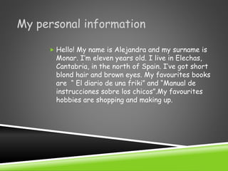 My personal information
 Hello! My name is Alejandra and my surname is
Monar. I’m eleven years old. I live in Elechas,
Cantabria, in the north of Spain. I’ve got short
blond hair and brown eyes. My favourites books
are “ El diario de una friki” and “Manual de
instrucciones sobre los chicos”.My favourites
hobbies are shopping and making up.
 