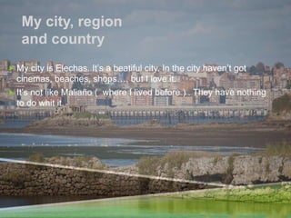 My city, region
and country
 My city is Elechas. It’s a beatiful city. In the city haven’t got
cinemas, beaches, shops…, but I love it.
 It’s not like Maliaño ( where I lived before ) . They have nothing
to do whit it.
 