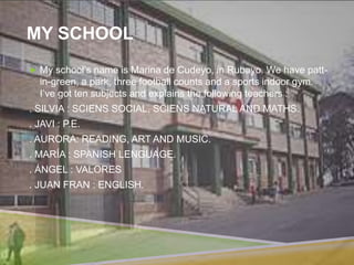 MY SCHOOL
 My school’s name is Marina de Cudeyo, in Rubayo. We have patt-
in-green, a park, three football counts and a sports indoor gym.
I’ve got ten subjects and explains the following teachers :
. SILVIA : SCIENS SOCIAL, SCIENS NATURAL AND MATHS.
. JAVI : P.E.
. AURORA: READING, ART AND MUSIC.
. MARÍA : SPANISH LENGUAGE.
. ÁNGEL : VALORES
. JUAN FRAN : ENGLISH.
 