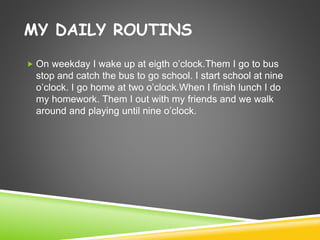MY DAILY ROUTINS
 On weekday I wake up at eigth o’clock.Them I go to bus
stop and catch the bus to go school. I start school at nine
o’clock. I go home at two o’clock.When I finish lunch I do
my homework. Them I out with my friends and we walk
around and playing until nine o’clock.
 