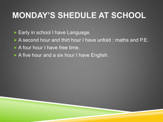 MONDAY’S SHEDULE AT SCHOOL
 Early in school I have Language.
 A second hour and thirt hour I have unfold : maths and P.E.
 A four hour I have free time.
 A five hour and a six hour I have English.
 