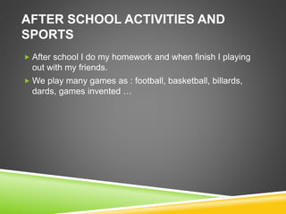 AFTER SCHOOL ACTIVITIES AND
SPORTS
 After school I do my homework and when finish I playing
out with my friends.
 We play many games as : football, basketball, billards,
dards, games invented …
 