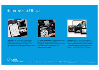 Referenzen Uhura

Yourfone – Für den jungen und günstigen
Mobilfunkanbieter, eine Tochter der KPM,
entwickelten wir einen neuen Service, der
Mehrwerte für Business-Vertragskunden bietet.

Für TOTAL Deutschland entwickelten wir einen
Location Based Service, der TOTAL als
integrierten Mobilitätsdienstleister positioniert.
Erarbeiten der Businessplanung und
Implementierungsplan.

SIEMENS – Für die Siemens Convergence
Creators und ihren Over-the-Top-TelevisionDienst entwickelten wir ein neues Interfaceund Navigationskonzept und überführten
dieses in einen funktionalen Prototypen.

Sie wollen mehr wissen? Senden Sie jetzt eine eMail oder rufen Sie an: 030 36 44409-50, post@uhura.de. Oder Newsletter Abo auf www.uhura.de

 