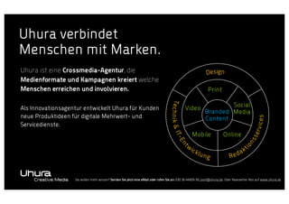 Uhura verbindet
Menschen mit Marken.
Uhura ist eine Crossmedia-Agentur, die
Medienformate und Kampagnen kreiert welche
Menschen erreichen und involvieren.

Print

Mobile

ick

Online

ices

on

w

Social
Branded Media
Content

erv

Video

ss

t
En
Technik & IT-

Als Innovationsagentur entwickelt Uhura für Kunden
neue Produktideen für digitale Mehrwert- und
Servicedienste.

Design

lun

g

Red

t
ak

i

Sie wollen mehr wissen? Senden Sie jetzt eine eMail oder rufen Sie an: 030 36 44409-50, post@uhura.de. Oder Newsletter Abo auf www.uhura.de

 