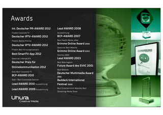Awards
Int. Deutscher PR-AWARD 2012

Lead AWARD 2008

Finalist Corporate TV

Auszeichnung

Deutscher IPTV-AWARD 2012

BCP-AWARD 2007

Finalist, Bestes Format

Best Health Media, silber

Deutscher IPTV-AWARD 2012
Finalist, Best Nutzungsszenario

Grimme Online Award 2004
Gewinner Best Website

Grimme Online Award 2003

Best SmartTV-App 2012

Shortlist 2003

Gewinner Lifestyle IFA

Lead AWARD 2003

Deutscher Preis für

Best Webmagazin

Onlinekommunikation 2012
Gold, Best Corporate TV

BCP-AWARD 2010
Gold – Best Crossmedia Solution

Lead AWARD 2010 Auszeichnung
Lead AWARD 2009 Auszeichnung

Future Award des EVVC 2001
Best Website

Deutscher Multimedia Award
2001

Baddeck International
Festival 2000
Best Entertainment Website, Best
Streaming-Media Show

 