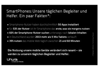 • Smartphone-Nutzer haben durchschnittlich 50 Apps installiert
• für 53% der Nutzer ist ihr Smartphone das erste, was sie morgens nutzen
• 60% der Smartphone-Nutzer suchen unterwegs nach lokalen Inhalten
• in Deutschland wurden 2013 mehr als 5 Mio Tablets verkauft
• 39% nutzen das mobile Web täglich zwischen 21 und 60 Minuten
Die Nutzung unsere mobile Geräte verändert sich rasant – sie
werden zu unserem täglichen Begleiter und Helfer.

(*Nielsen, BitKom, Tomorrow Focus)

SmartPhones: Unsere täglichen Begleiter und
Helfer. Ein paar Fakten*:

 