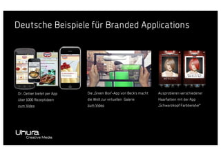 Deutsche Beispiele für Branded Applications

Marke 1

Dr. Oetker bietet per App

Die „Green Box“-App von Beck‘s macht

Ausprobieren verschiedener

über 1000 Rezeptideen

die Welt zur virtuellen Galerie

Haarfarben mit der App

zum Video

zum Video

„Schwarzkopf Farbberater“

 