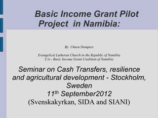 Basic Income Grant Pilot
Project in Namibia:
By Uhuru Dempers
Evangelical Lutheran Church in the Republic of Namibia
C/o - Basic Income Grant Coalition of Namibia
Seminar on Cash Transfers, resilience
and agricultural development - Stockholm,
Sweden
11th September2012
(Svenskakyrkan, SIDA and SIANI)
 