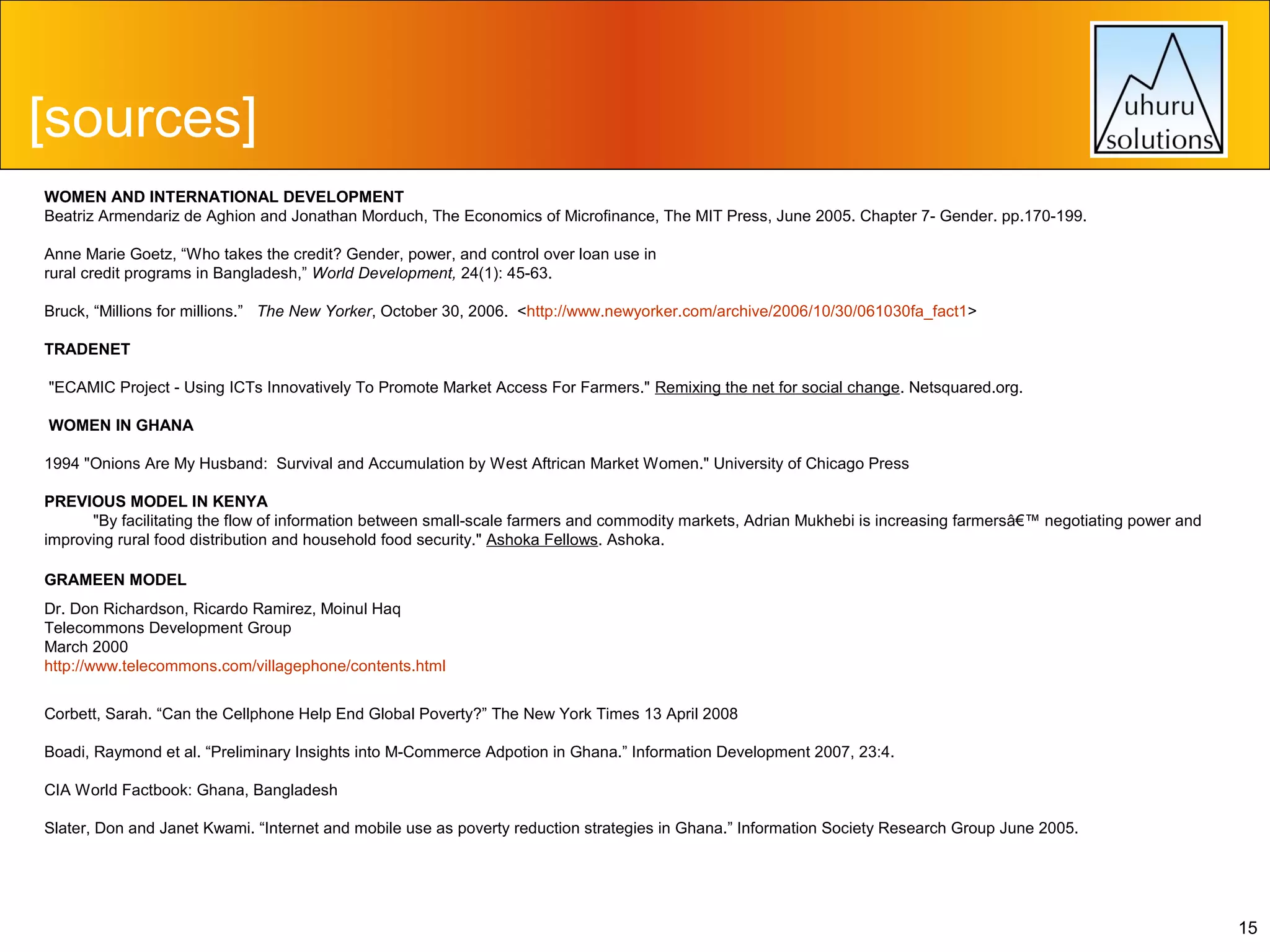 [sources]
WOMEN AND INTERNATIONAL DEVELOPMENT
Beatriz Armendariz de Aghion and Jonathan Morduch, The Economics of Microfinance, The MIT Press, June 2005. Chapter 7- Gender. pp.170-199.
 
Anne Marie Goetz, “Who takes the credit? Gender, power, and control over loan use in
rural credit programs in Bangladesh,” World Development, 24(1): 45-63.
Bruck, “Millions for millions.” The New Yorker, October 30, 2006. <http://www.newyorker.com/archive/2006/10/30/061030fa_fact1>
TRADENET
"ECAMIC Project - Using ICTs Innovatively To Promote Market Access For Farmers." Remixing the net for social change. Netsquared.org.
WOMEN IN GHANA
1994 "Onions Are My Husband: Survival and Accumulation by West Aftrican Market Women." University of Chicago Press
PREVIOUS MODEL IN KENYA
"By facilitating the flow of information between small-scale farmers and commodity markets, Adrian Mukhebi is increasing farmersâ€™ negotiating power and
improving rural food distribution and household food security." Ashoka Fellows. Ashoka.
GRAMEEN MODEL
Dr. Don Richardson, Ricardo Ramirez, Moinul Haq
Telecommons Development Group
March 2000
http://www.telecommons.com/villagephone/contents.html
Corbett, Sarah. “Can the Cellphone Help End Global Poverty?” The New York Times 13 April 2008
Boadi, Raymond et al. “Preliminary Insights into M-Commerce Adpotion in Ghana.” Information Development 2007, 23:4.
CIA World Factbook: Ghana, Bangladesh
Slater, Don and Janet Kwami. “Internet and mobile use as poverty reduction strategies in Ghana.” Information Society Research Group June 2005.

15

 