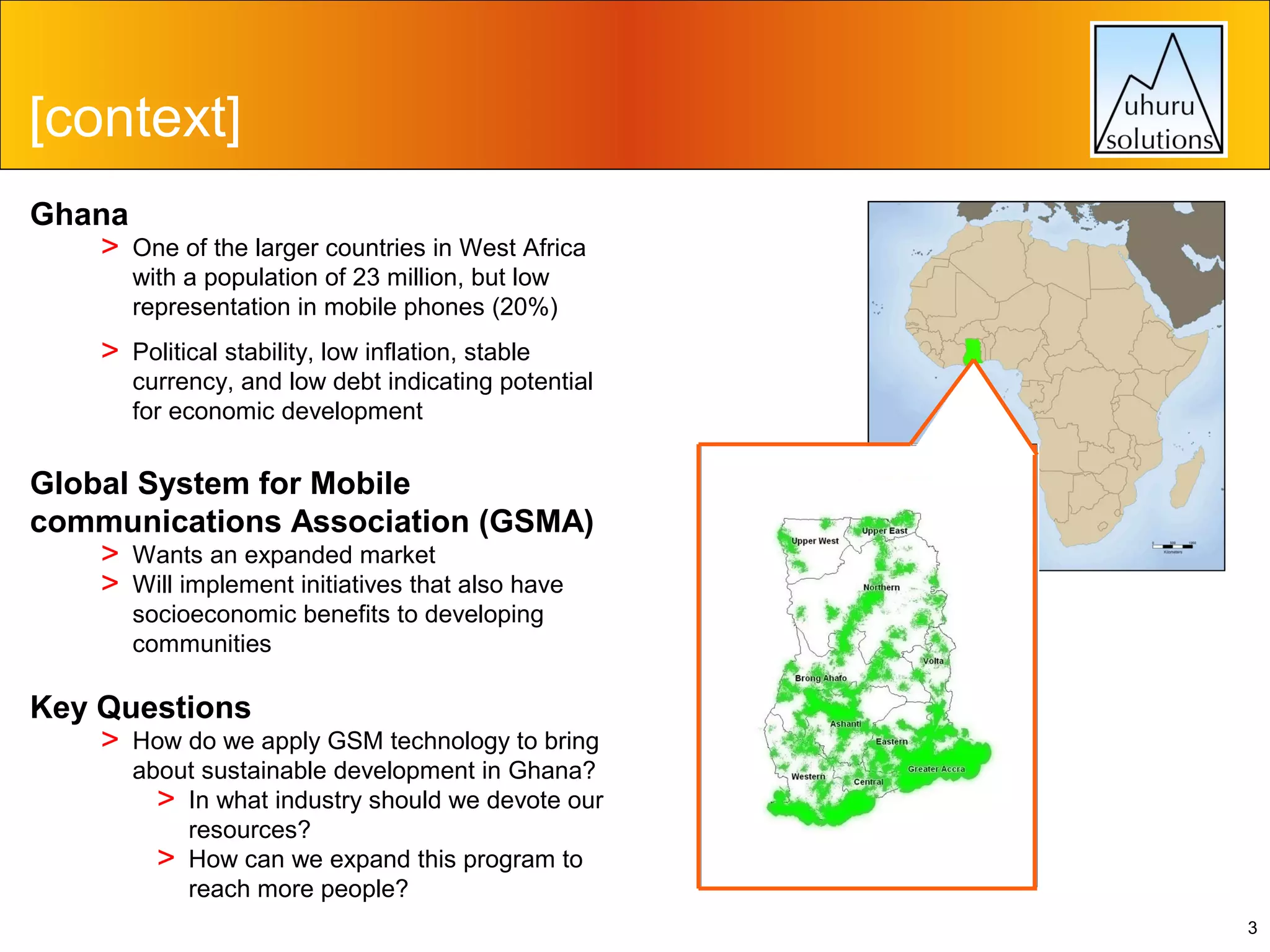 [context]
Ghana
> One of the larger countries in West Africa
with a population of 23 million, but low
representation in mobile phones (20%)

>

Political stability, low inflation, stable
currency, and low debt indicating potential
for economic development

Global System for Mobile
communications Association (GSMA)
> Wants an expanded market
> Will implement initiatives that also have
socioeconomic benefits to developing
communities

Key Questions
> How do we apply GSM technology to bring

about sustainable development in Ghana?
> In what industry should we devote our
resources?
> How can we expand this program to
reach more people?
3

 