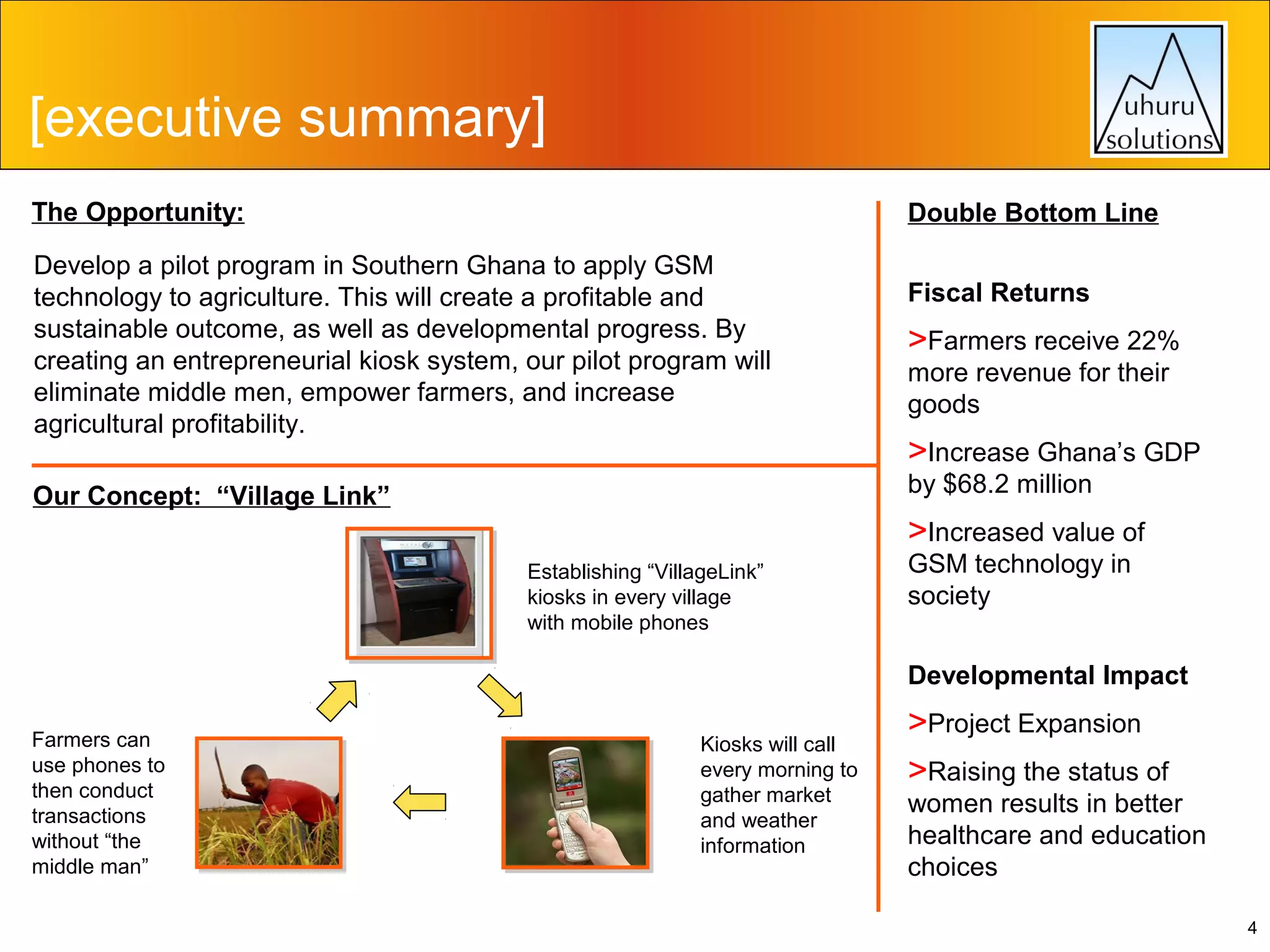[executive summary]
The Opportunity:

Double Bottom Line

Develop a pilot program in Southern Ghana to apply GSM
technology to agriculture. This will create a profitable and
sustainable outcome, as well as developmental progress. By
creating an entrepreneurial kiosk system, our pilot program will
eliminate middle men, empower farmers, and increase
agricultural profitability.

Fiscal Returns

>Farmers receive 22%
more revenue for their
goods

>Increase Ghana’s GDP
by $68.2 million

Our Concept: “Village Link”

>Increased value of
Establishing “VillageLink”
kiosks in every village
with mobile phones

GSM technology in
society

Developmental Impact
Farmers can
use phones to
then conduct
transactions
without “the
middle man”

Kiosks will call
every morning to
gather market
and weather
information

>Project Expansion
>Raising the status of

women results in better
healthcare and education
choices
4

 