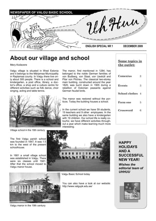 uu
NEWSPAPER OF VALGU BASIC SCHOOL




                                                                      U hH
                                                                       ENGLISH SPECIAL NR 1           DECEMBER 2009



About our village and school                                                                       Some topics in
Mery Kodavere                                                                                      the outlet:
Valgu village is situated in West Estonia        The manor, first mentioned in 1284, has
and it belongs to the Märjamaa Municipality      belonged to the noble German families of
in Raplamaa county. In Valgu there live on-      von Budberg, von Staal, von Uexküll and           Comenius      2
ly about 300 people. There is a school and       Pilar von Pilchau. The classical two-storey
kindergarten, a post office, library, a doc-     main building, constructed around the year
tor’s office, a shop and a culture centre for    1820, was burnt down in 1905 during a             Events        3
different activities such as folk dance, choir   rebellion of Estonian peasants against
singing, acting and table tennis.                German feudal lords.
                                                                                                   School clothes 4
                                                 The manor was restored without the por-
                                                 ticos. Today the building houses a school.        Form one      5

                                                 In the current school we have 59 students,        Crossword     6
                                                 15 teachers and 9 other employees. In the
                                                 same building we also have a kindergarten
                                                 with 19 children. Our school life is really co-
                                                 lourful, we have different activities through-
                                                 out a year which make learning much more
                                                 interesting.
Village school in the 19th century


The first Valgu parish school
was founded in 1847. It was 1.5
km to the west of the present
                                                                                                   HAPPY
schoolhouse.                                                                                       HOLIDAYS
                                                                                                   AND A
In 1881 a small village school                                                                     SUCCESSFUL
was established in Valgu. There
were six classes until 1941.                                                                       NEW YEAR!
After that the school moved to                                                                     Wishes the
Valgu manor house.
                                                                                                   editorial team of
                                                                                                   UHHUU
                                                 Valgu Basic School today


                                                 You can also have a look at our website:
                                                 http://www.valgupk.edu.ee/




Valgu manor in the 19th century
 
