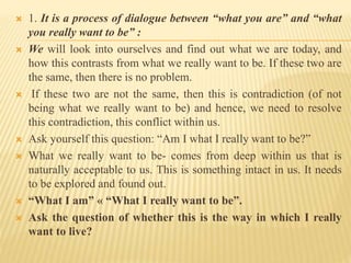  1. It is a process of dialogue between “what you are” and “what
you really want to be” :
 We will look into ourselves and find out what we are today, and
how this contrasts from what we really want to be. If these two are
the same, then there is no problem.
 If these two are not the same, then this is contradiction (of not
being what we really want to be) and hence, we need to resolve
this contradiction, this conflict within us.
 Ask yourself this question: “Am I what I really want to be?”
 What we really want to be- comes from deep within us that is
naturally acceptable to us. This is something intact in us. It needs
to be explored and found out.
 “What I am” « “What I really want to be”.
 Ask the question of whether this is the way in which I really
want to live?
 