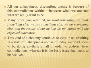  All our unhappiness, discomfort, unease is because of
this contradiction within – between what we are and
what we really want to be.
 Many times, you will find, we want something, we think
something else, we say something else, we do something
else, and the results of our actions do not match with the
expected outcomes!
 This kind of dichotomy continues to exist in us, resulting
in a state of unhappiness and as of today we don’t seem
to be doing anything at all in order to address these
contradictions, whereas it is the basic issue that needs to
be resolved.
 