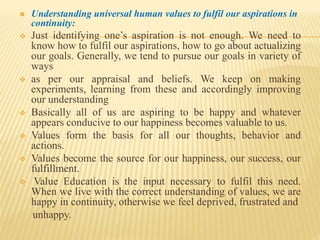  Understanding universal human values to fulfil our aspirations in
continuity:
 Just identifying one’s aspiration is not enough. We need to
know how to fulfil our aspirations, how to go about actualizing
our goals. Generally, we tend to pursue our goals in variety of
ways
 as per our appraisal and beliefs. We keep on making
experiments, learning from these and accordingly improving
our understanding
 Basically all of us are aspiring to be happy and whatever
appears conducive to our happiness becomes valuable to us.
 Values form the basis for all our thoughts, behavior and
actions.
 Values become the source for our happiness, our success, our
fulfillment.
 Value Education is the input necessary to fulfil this need.
When we live with the correct understanding of values, we are
happy in continuity, otherwise we feel deprived, frustrated and
unhappy.
 