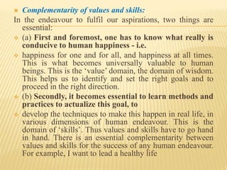  Complementarity of values and skills:
In the endeavour to fulfil our aspirations, two things are
essential:
 (a) First and foremost, one has to know what really is
conducive to human happiness - i.e.
 happiness for one and for all, and happiness at all times.
This is what becomes universally valuable to human
beings. This is the ‘value’ domain, the domain of wisdom.
This helps us to identify and set the right goals and to
proceed in the right direction.
 (b) Secondly, it becomes essential to learn methods and
practices to actualize this goal, to
 develop the techniques to make this happen in real life, in
various dimensions of human endeavour. This is the
domain of ‘skills’. Thus values and skills have to go hand
in hand. There is an essential complementarity between
values and skills for the success of any human endeavour.
For example, I want to lead a healthy life
 