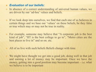  Evaluation of our beliefs:
 In absence of a correct understanding of universal human values, we
are driven by our ‘ad-hoc’ values and beliefs.
 If we look deep into ourselves, we find that each one of us believes in
certain things and we base our ‘values’ on these beliefs, be they false
or true which may or may not be true in reality.
 For example, someone may believe that “A corporate job is the best
kind of job”, “IIT is the best college to go to”, “Metro cities are the
best places to live in” and so on. etc.
 All of us live with such beliefs Beliefs change with time.
 We might have thought we get into a good job, doing well in that job
and earning a lot of money may be important. Once we have the
money, getting into a good position may become important – i.e. what
we believe is to be important
 