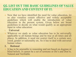 Q2. LIST OUT THE BASIC GUIDELINES OF VALUE
EDUCATION AND CONTENT OF IT.
 Now that we have identified the need for value education, let
us also visualize certain effective and widely acceptable
guidelines which will enable the introduction of value
education in the present system. Given below are broad
guidelines to decide on what would qualify as an appropriate
input in value education:
1. Universal
 Whatever we study as value education has to be universally
applicable to all human beings and be true at all times and all
places. In addition, it need not restrict itself to a certain sect,
creed, gender or nationality etc. So it has to deal with universal
human values.
2. Rational
 It has to be amenable to reasoning and not based on dogmas or
blind beliefs. It cannot be a set of sermons or Do’s and Don’ts.
Natural and Verifiable
 