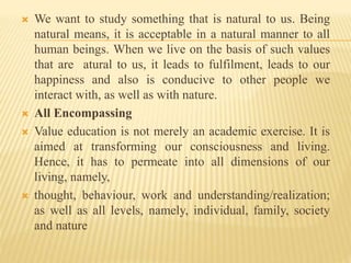  We want to study something that is natural to us. Being
natural means, it is acceptable in a natural manner to all
human beings. When we live on the basis of such values
that are atural to us, it leads to fulfilment, leads to our
happiness and also is conducive to other people we
interact with, as well as with nature.
 All Encompassing
 Value education is not merely an academic exercise. It is
aimed at transforming our consciousness and living.
Hence, it has to permeate into all dimensions of our
living, namely,
 thought, behaviour, work and understanding/realization;
as well as all levels, namely, individual, family, society
and nature
 