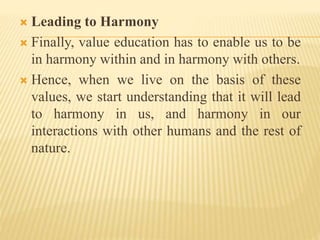  Leading to Harmony
 Finally, value education has to enable us to be
in harmony within and in harmony with others.
 Hence, when we live on the basis of these
values, we start understanding that it will lead
to harmony in us, and harmony in our
interactions with other humans and the rest of
nature.
 
