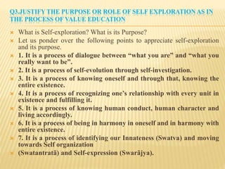 Q3.JUSTIFY THE PURPOSE OR ROLE OF SELF EXPLORATION AS IN
THE PROCESS OF VALUE EDUCATION
 What is Self-exploration? What is its Purpose?
 Let us ponder over the following points to appreciate self-exploration
and its purpose.
 1. It is a process of dialogue between “what you are” and “what you
really want to be”.
 2. It is a process of self-evolution through self-investigation.
 3. It is a process of knowing oneself and through that, knowing the
entire existence.
 4. It is a process of recognizing one’s relationship with every unit in
existence and fulfilling it.
 5. It is a process of knowing human conduct, human character and
living accordingly.
 6. It is a process of being in harmony in oneself and in harmony with
entire existence.
 7. It is a process of identifying our Innateness (Swatva) and moving
towards Self organization
 (Swatantratã) and Self-expression (Swarãjya).
 