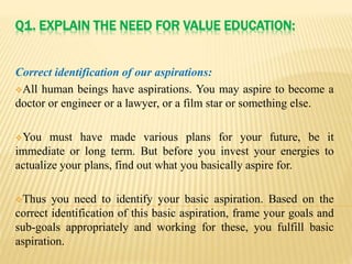Q1. EXPLAIN THE NEED FOR VALUE EDUCATION:
Correct identification of our aspirations:
All human beings have aspirations. You may aspire to become a
doctor or engineer or a lawyer, or a film star or something else.
You must have made various plans for your future, be it
immediate or long term. But before you invest your energies to
actualize your plans, find out what you basically aspire for.
Thus you need to identify your basic aspiration. Based on the
correct identification of this basic aspiration, frame your goals and
sub-goals appropriately and working for these, you fulfill basic
aspiration.
 