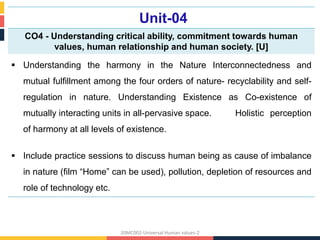 Unit-04
CO4 - Understanding critical ability, commitment towards human
values, human relationship and human society. [U]
 Understanding the harmony in the Nature Interconnectedness and
mutual fulfillment among the four orders of nature- recyclability and self-
regulation in nature. Understanding Existence as Co-existence of
mutually interacting units in all-pervasive space. Holistic perception
of harmony at all levels of existence.
 Include practice sessions to discuss human being as cause of imbalance
in nature (film “Home” can be used), pollution, depletion of resources and
role of technology etc.
20MC002-Universal Human values-2
 