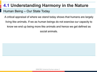 4.1 Understanding Harmony in the Nature
Human Being – Our State Today
A critical appraisal of where we stand today shows that humans are largely
living like animals. If we as human beings do not exercise our capacity to
know we end up being more like animals and hence we get defined as
social animals.
20MC002-Universal Human values-2
 