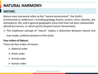 NATURAL HARMONY:
NATURE:
Nature most commonly refers to the "natural environment", the Earth's
environment or wilderness—including geology, forests, oceans, rivers, beaches, the
atmosphere, life, and in general geographic areas that have not been substantially
altered by humans, or which persist despite human intervention].
 This traditional concept of "nature" implies a distinction between natural and
man-made, artificial elements of the Earth.
Four orders of Nature:
There are four orders of nature-
 Material order
 Pranic order
 Animal order
 Human order
20MC002-Universal Human values-2
 