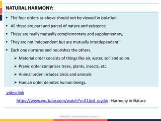 NATURAL HARMONY:
 The four orders as above should not be viewed in isolation.
 All these are part and parcel of nature and existence.
 These are really mutually complementary and supplementary.
 They are not independent but are mutually interdependent.
 Each one nurtures and nourishes the others.
 Material order consists of things like air, water, soil and so on.
 Pranic order comprises trees, plants, insects, etc.
 Animal order includes birds and animals
 Human order denotes human beings.
video link
https://www.youtube.com/watch?v=K1Jpd_ojydw - Harmony in Nature
20MC002-Universal Human values-2
 