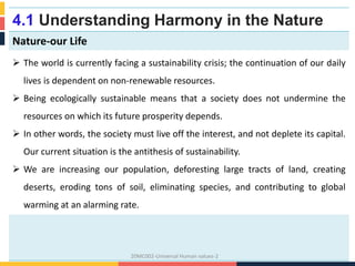 4.1 Understanding Harmony in the Nature
Nature-our Life
 The world is currently facing a sustainability crisis; the continuation of our daily
lives is dependent on non-renewable resources.
 Being ecologically sustainable means that a society does not undermine the
resources on which its future prosperity depends.
 In other words, the society must live off the interest, and not deplete its capital.
Our current situation is the antithesis of sustainability.
 We are increasing our population, deforesting large tracts of land, creating
deserts, eroding tons of soil, eliminating species, and contributing to global
warming at an alarming rate.
20MC002-Universal Human values-2
 