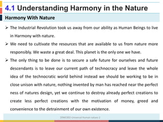 4.1 Understanding Harmony in the Nature
Harmony With Nature
 The Industrial Revolution took us away from our ability as Human Beings to live
in Harmony with nature.
 We need to cultivate the resources that are available to us from nature more
responsibly. We waste a great deal. This planet is the only one we have.
 The only thing to be done is to secure a safe future for ourselves and future
descendants is to leave our current path of technocracy and leave the whole
idea of the technocratic world behind instead we should be working to be in
close unison with nature, nothing invented by man has reached near the perfect
ness of natures design, yet we continue to destroy already perfect creations to
create less perfect creations with the motivation of money, greed and
convenience to the detrainment of our own existence.
20MC002-Universal Human values-2
 
