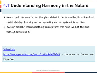 4.1 Understanding Harmony in the Nature
 we can build our own futures though and start to become self-sufficient and self
sustainable by observing and incorporating natures system into our lives.
 We can probably learn something from cultures that have lived off the land
without destroying it.
Video Link
https://www.youtube.com/watch?v=UgdfgM82GvU - Harmony in Nature and
Existence
20MC002-Universal Human values-2
 