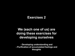 Exercises 2
We (each one of us) are
doing these exercises for
developing ourselves
- Developing understanding and
- Purification of accumulated feelings and
thoughts
 