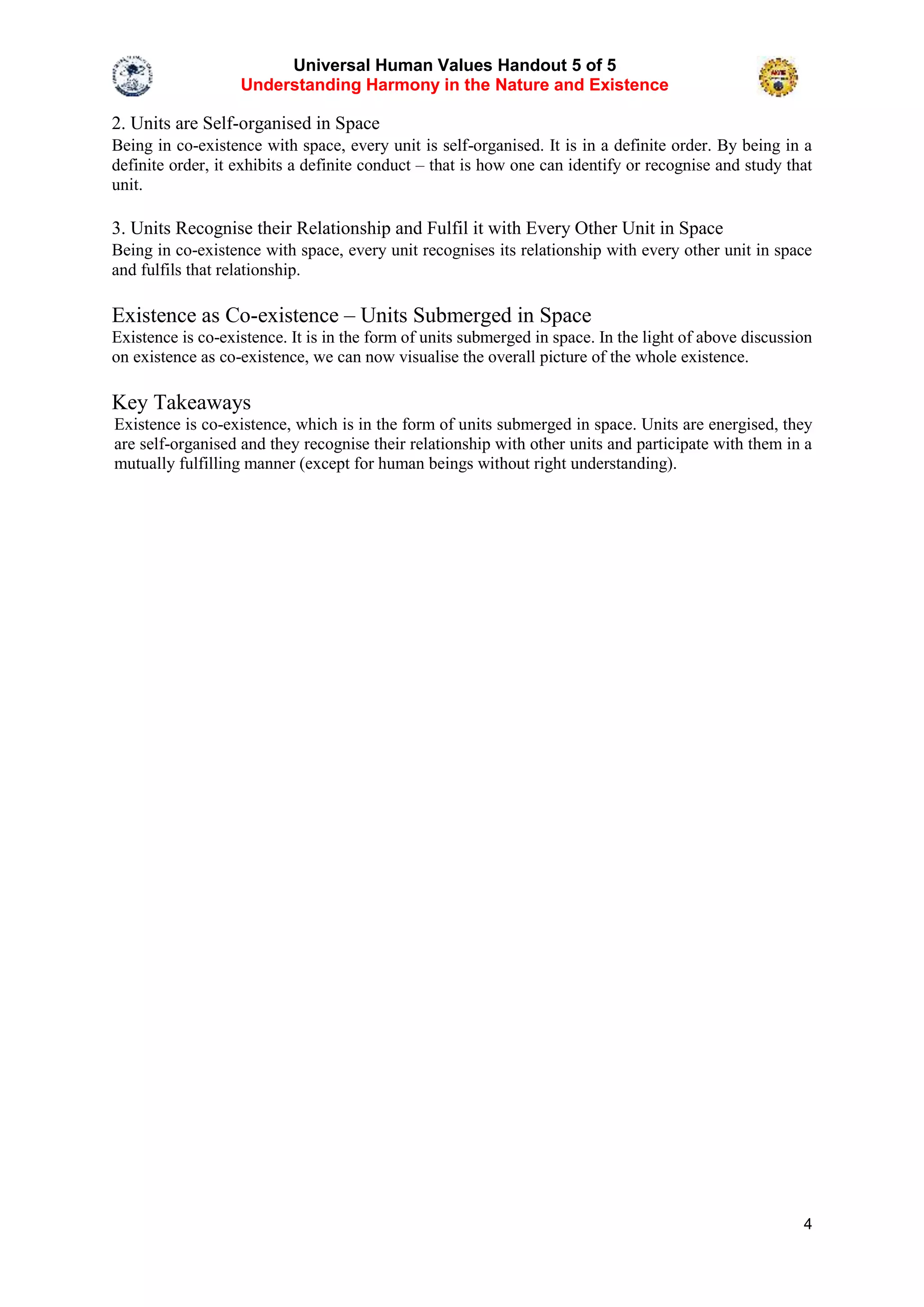 Universal Human Values Handout 5 of 5
Understanding Harmony in the Nature and Existence
4
2. Units are Self-organised in Space
Being in co-existence with space, every unit is self-organised. It is in a definite order. By being in a
definite order, it exhibits a definite conduct – that is how one can identify or recognise and study that
unit.
3. Units Recognise their Relationship and Fulfil it with Every Other Unit in Space
Being in co-existence with space, every unit recognises its relationship with every other unit in space
and fulfils that relationship.
Existence as Co-existence – Units Submerged in Space
Existence is co-existence. It is in the form of units submerged in space. In the light of above discussion
on existence as co-existence, we can now visualise the overall picture of the whole existence.
Key Takeaways
Existence is co-existence, which is in the form of units submerged in space. Units are energised, they
are self-organised and they recognise their relationship with other units and participate with them in a
mutually fulfilling manner (except for human beings without right understanding).
 