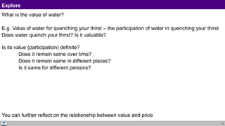 13
Explore
What is the value of water?
E.g. Value of water for quenching your thirst – the participation of water in quenching your thirst
Does water quench your thirst? Is it valuable?
Is its value (participation) definite?
Does it remain same over time?
Does it remain same in different places?
Is it same for different persons?
You can further reflect on the relationship between value and price
 