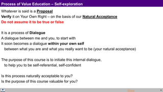 32
Process of Value Education – Self-exploration
Whatever is said is a Proposal
Verify it on Your Own Right – on the basis of our Natural Acceptance
Do not assume it to be true or false
It is a process of Dialogue
A dialogue between me and you, to start with
It soon becomes a dialogue within your own self
between what you are and what you really want to be (your natural acceptance)
The purpose of this course is to initiate this internal dialogue,
to help you to be self-referential, self-confident
Is this process naturally acceptable to you?
Is the purpose of this course valuable for you?
More
 