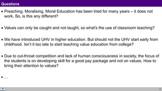 38
Questions
Response
 Preaching, Moralising, Moral Education has been tried for many years – it does not
work. So, is this any different?
 Values can only be caught and not taught, so what's the use of classroom teaching?
 We have introduced UHV in higher education. But should not the UHV start early from
childhood. Isn’t it too late to start teaching value education from college?
 Due to cut-throat competition and lack of human consciousness in society, the focus of
the students is on developing skill for a good pay package and not on values. How to
bring their attention to values?
 …
 
