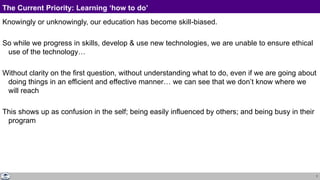 7
The Current Priority: Learning ‘how to do’
Knowingly or unknowingly, our education has become skill-biased.
So while we progress in skills, develop & use new technologies, we are unable to ensure ethical
use of the technology…
Without clarity on the first question, without understanding what to do, even if we are going about
doing things in an efficient and effective manner… we can see that we don’t know where we
will reach
This shows up as confusion in the self; being easily influenced by others; and being busy in their
program
 