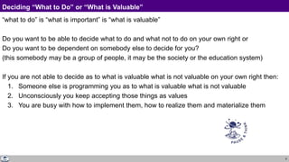 8
Deciding “What to Do” or “What is Valuable”
“what to do” is “what is important” is “what is valuable”
Do you want to be able to decide what to do and what not to do on your own right or
Do you want to be dependent on somebody else to decide for you?
(this somebody may be a group of people, it may be the society or the education system)
If you are not able to decide as to what is valuable what is not valuable on your own right then:
1. Someone else is programming you as to what is valuable what is not valuable
2. Unconsciously you keep accepting those things as values
3. You are busy with how to implement them, how to realize them and materialize them
 