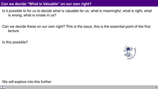 10
Can we decide “What is Valuable” on our own right?
Is it possible to for us to decide what is valuable for us, what is meaningful, what is right, what
is wrong, what is innate in us?
Can we decide these on our own right? This is the issue, this is the essential point of the first
lecture
Is this possible?
We will explore into this further
 