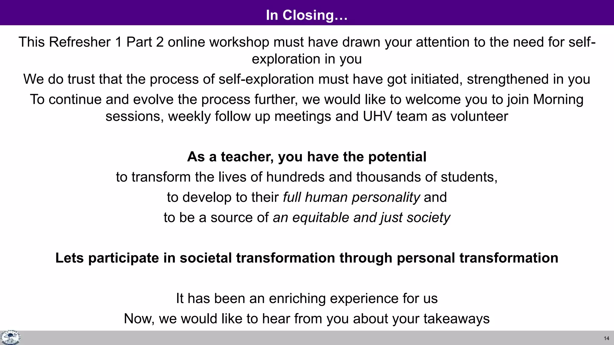 14
In Closing…
This Refresher 1 Part 2 online workshop must have drawn your attention to the need for self-
exploration in you
We do trust that the process of self-exploration must have got initiated, strengthened in you
To continue and evolve the process further, we would like to welcome you to join Morning
sessions, weekly follow up meetings and UHV team as volunteer
As a teacher, you have the potential
to transform the lives of hundreds and thousands of students,
to develop to their full human personality and
to be a source of an equitable and just society
Lets participate in societal transformation through personal transformation
It has been an enriching experience for us
Now, we would like to hear from you about your takeaways
 