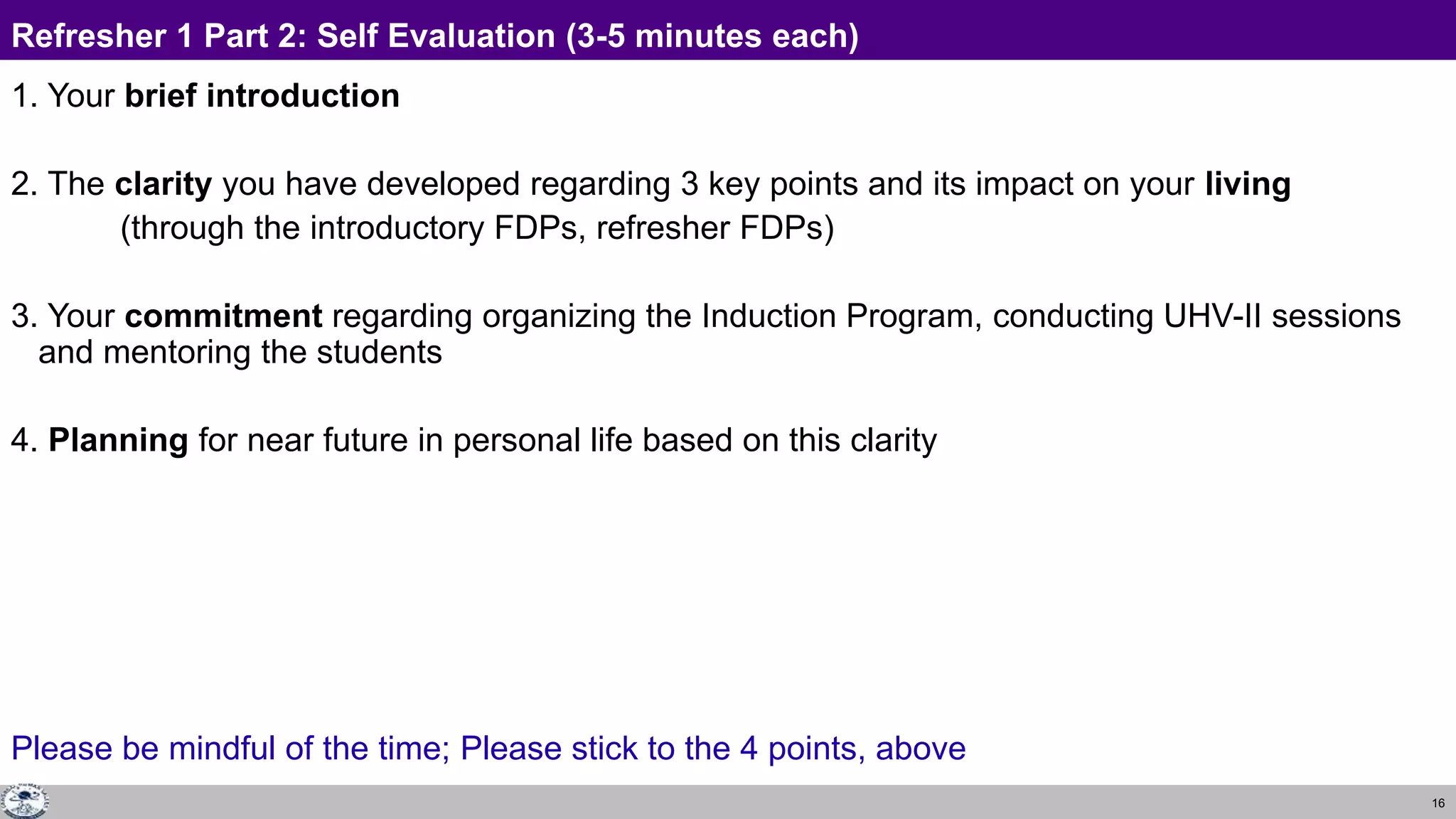 16
Refresher 1 Part 2: Self Evaluation (3-5 minutes each)
1. Your brief introduction
2. The clarity you have developed regarding 3 key points and its impact on your living
(through the introductory FDPs, refresher FDPs)
3. Your commitment regarding organizing the Induction Program, conducting UHV-II sessions
and mentoring the students
4. Planning for near future in personal life based on this clarity
Please be mindful of the time; Please stick to the 4 points, above
 