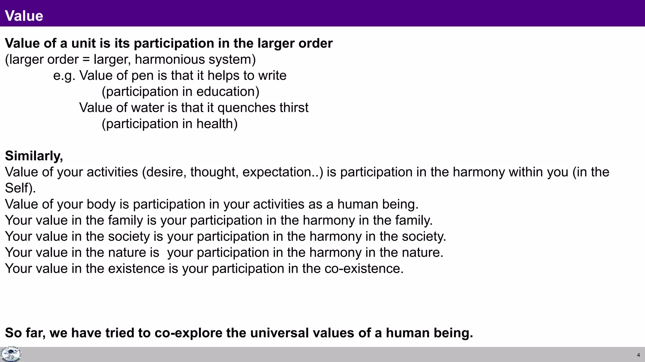 4
Value
Value of a unit is its participation in the larger order
(larger order = larger, harmonious system)
e.g. Value of pen is that it helps to write
(participation in education)
Value of water is that it quenches thirst
(participation in health)
Similarly,
Value of your activities (desire, thought, expectation..) is participation in the harmony within you (in the
Self).
Value of your body is participation in your activities as a human being.
Your value in the family is your participation in the harmony in the family.
Your value in the society is your participation in the harmony in the society.
Your value in the nature is your participation in the harmony in the nature.
Your value in the existence is your participation in the co-existence.
So far, we have tried to co-explore the universal values of a human being.
 