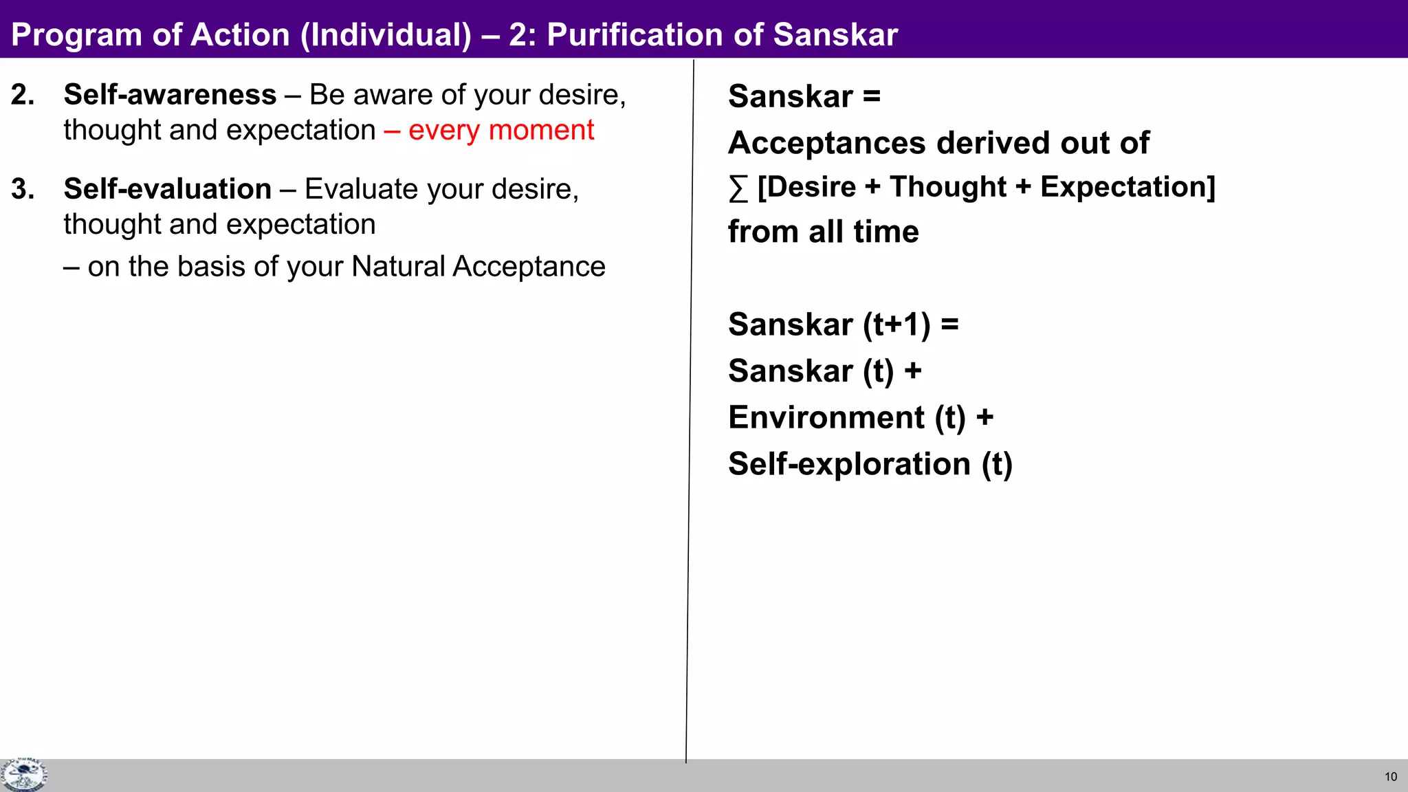 10
2. Self-awareness – Be aware of your desire,
thought and expectation – every moment
3. Self-evaluation – Evaluate your desire,
thought and expectation
– on the basis of your Natural Acceptance
Sanskar =
Acceptances derived out of
∑ [Desire + Thought + Expectation]
from all time
Sanskar (t+1) =
Sanskar (t) +
Environment (t) +
Self-exploration (t)
Program of Action (Individual) – 2: Purification of Sanskar
 